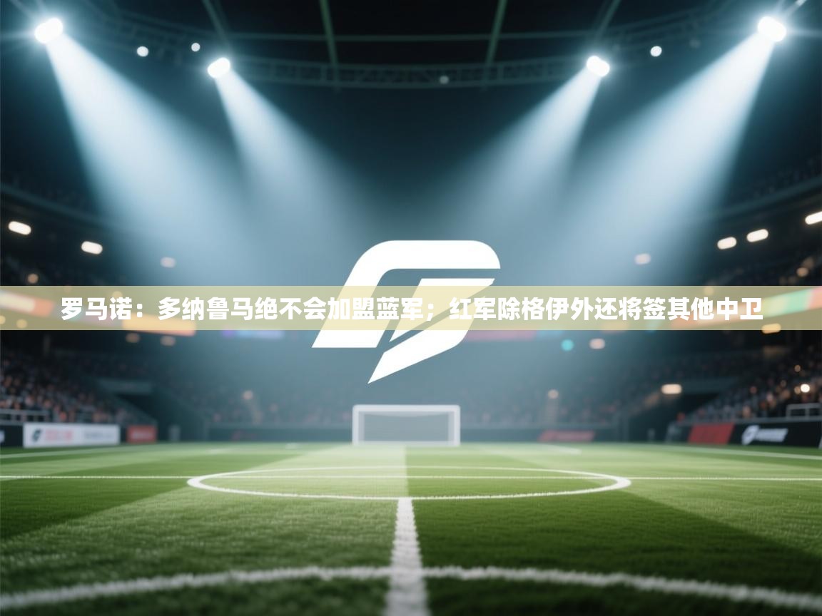 爱游戏体育全站入口-罗马诺：多纳鲁马绝不会加盟蓝军；红军除格伊外还将签其他中卫