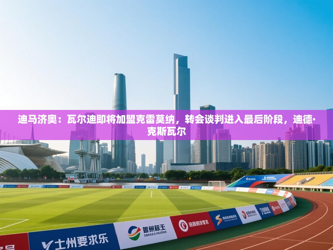 爱游戏体育娱乐赞助意甲-迪马济奥：瓦尔迪即将加盟克雷莫纳，转会谈判进入最后阶段，迪德·克斯瓦尔