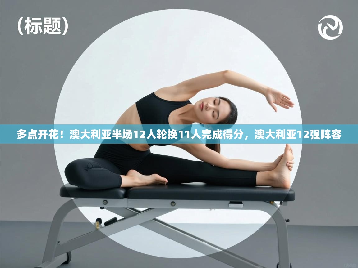 爱游戏 ayx 中国官方网站_ayx sports-多点开花!澳大利亚半场12人轮换11人完成得分,澳大利亚12强阵容 第3张