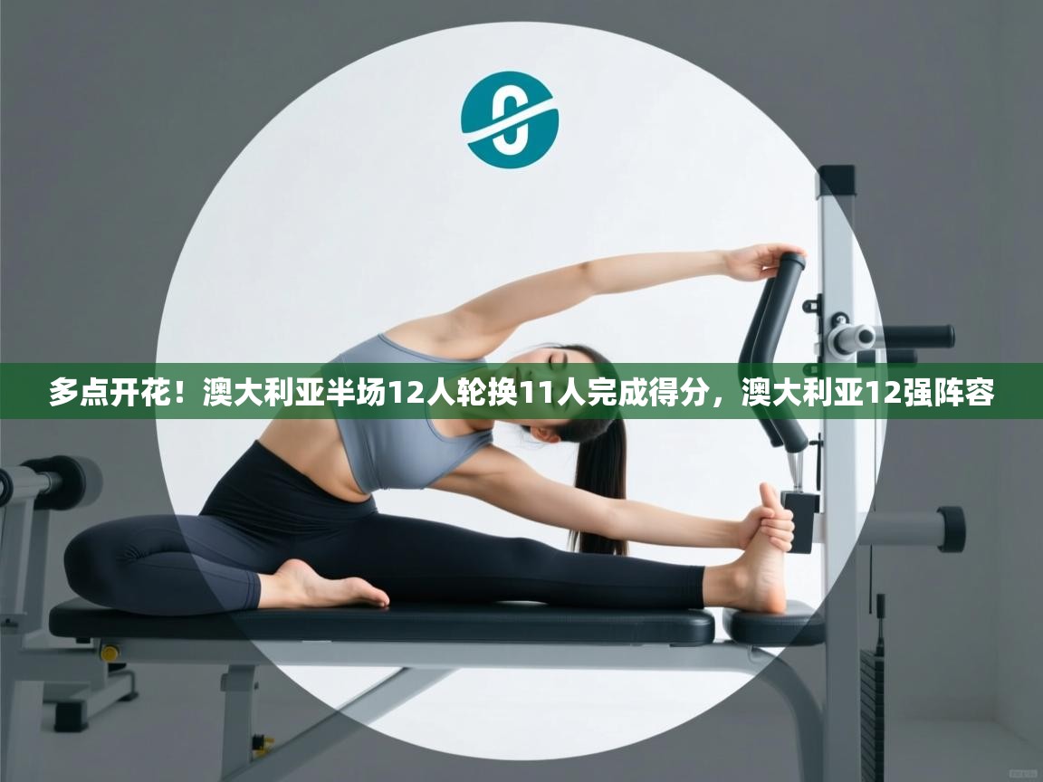 爱游戏 ayx 中国官方网站_ayx sports-多点开花!澳大利亚半场12人轮换11人完成得分,澳大利亚12强阵容 第4张