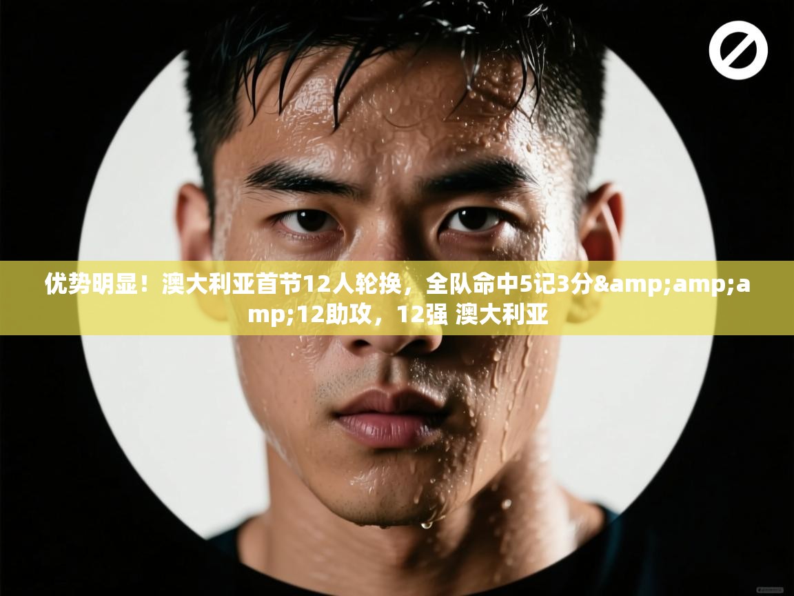 爱游戏下载-优势明显！澳大利亚首节12人轮换，全队命中5记3分&12助攻，12强 澳大利亚
