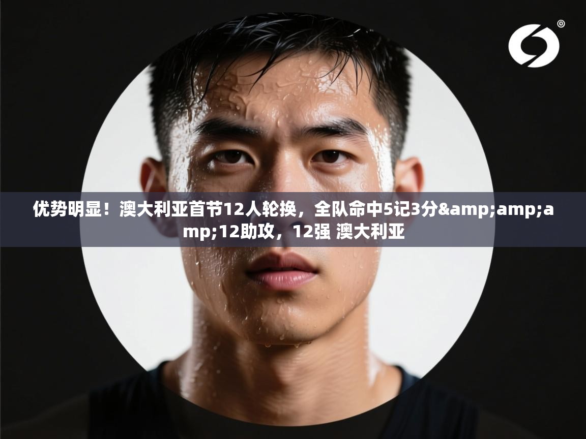 爱游戏下载-优势明显!澳大利亚首节12人轮换,全队命中5记3分&12助攻,12强 澳大利亚 第2张