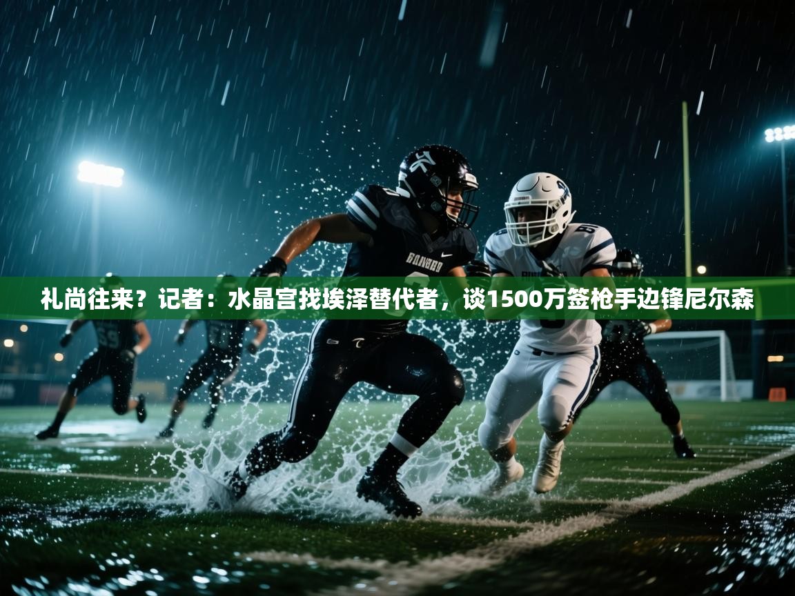 爱游戏体育-礼尚往来？记者：水晶宫找埃泽替代者，谈1500万签枪手边锋尼尔森